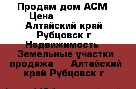 Продам дом АСМ › Цена ­ 2 100 000 - Алтайский край, Рубцовск г. Недвижимость » Земельные участки продажа   . Алтайский край,Рубцовск г.